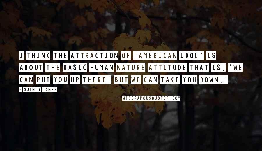 Quincy Jones Quotes: I think the attraction of 'American Idol' is about the basic human nature attitude that is, 'We can put you up there. But we can take you down.'