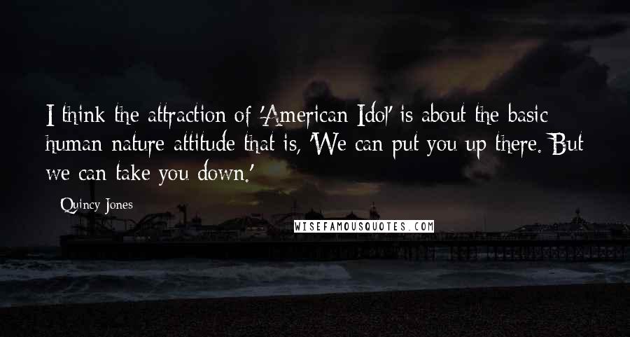 Quincy Jones Quotes: I think the attraction of 'American Idol' is about the basic human nature attitude that is, 'We can put you up there. But we can take you down.'
