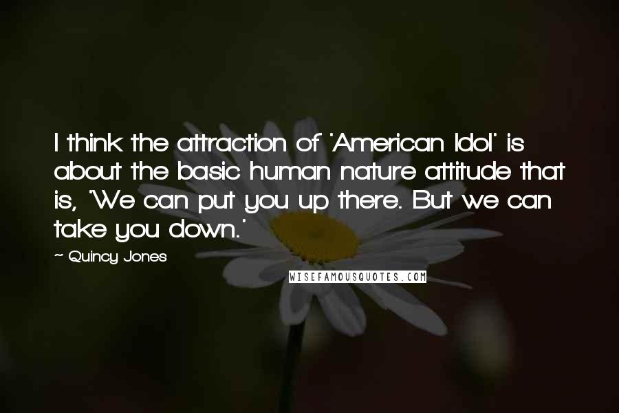 Quincy Jones Quotes: I think the attraction of 'American Idol' is about the basic human nature attitude that is, 'We can put you up there. But we can take you down.'