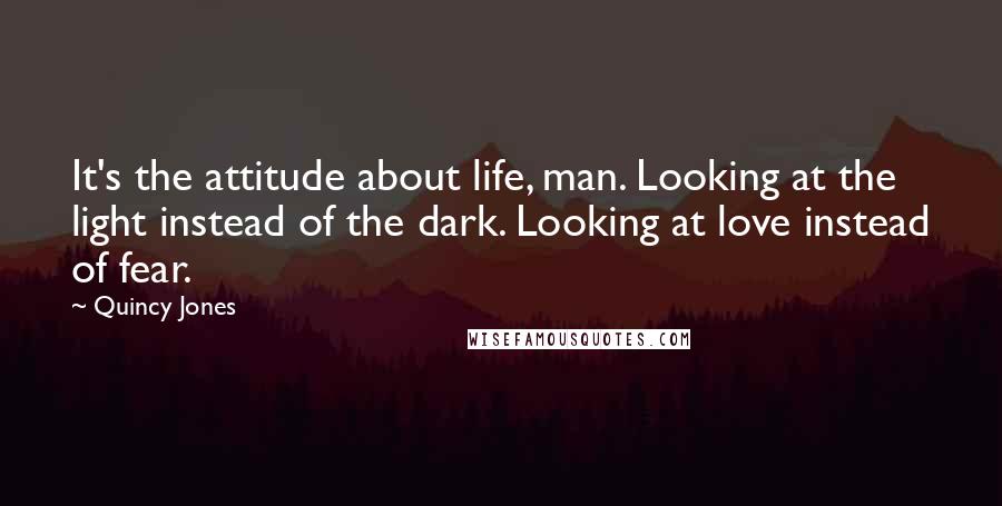 Quincy Jones Quotes: It's the attitude about life, man. Looking at the light instead of the dark. Looking at love instead of fear.