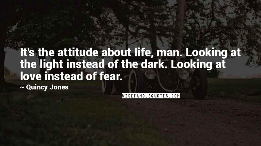 Quincy Jones Quotes: It's the attitude about life, man. Looking at the light instead of the dark. Looking at love instead of fear.