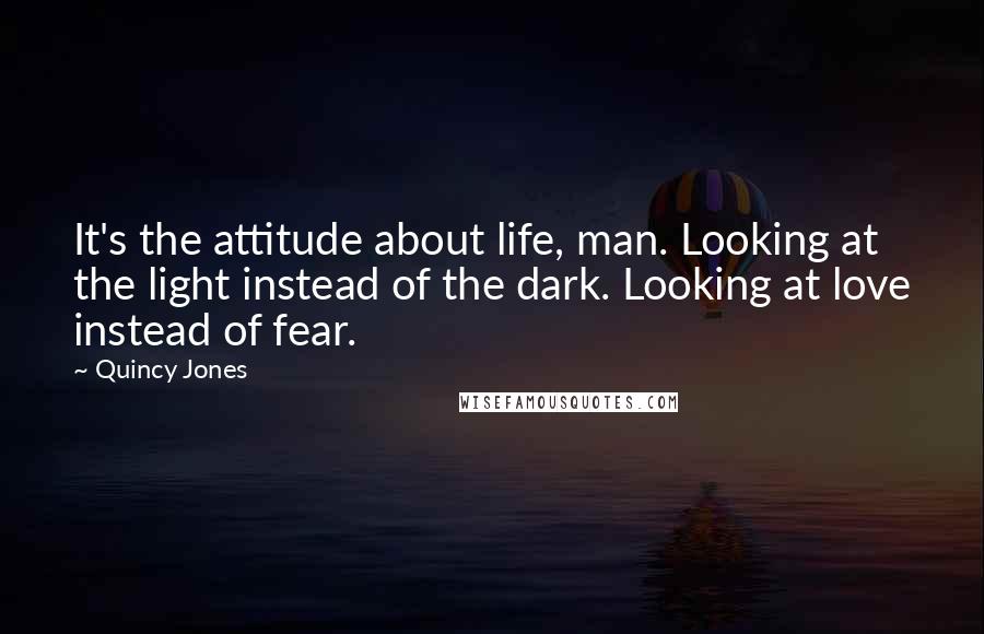 Quincy Jones Quotes: It's the attitude about life, man. Looking at the light instead of the dark. Looking at love instead of fear.