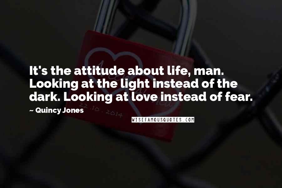 Quincy Jones Quotes: It's the attitude about life, man. Looking at the light instead of the dark. Looking at love instead of fear.