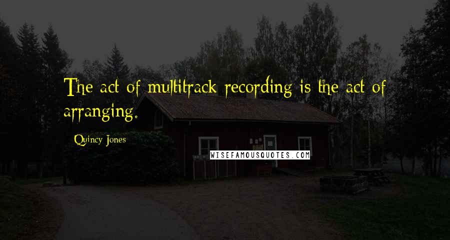 Quincy Jones Quotes: The act of multitrack recording is the act of arranging.