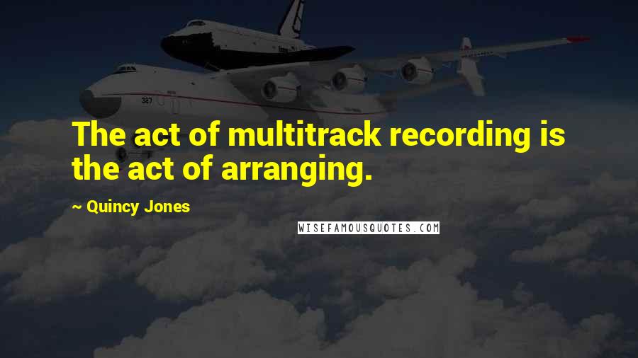Quincy Jones Quotes: The act of multitrack recording is the act of arranging.