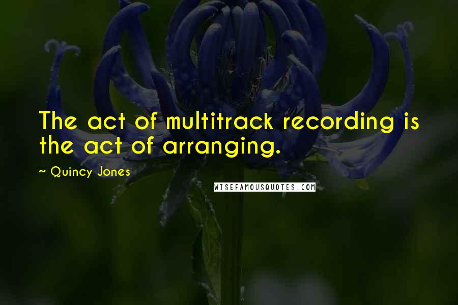 Quincy Jones Quotes: The act of multitrack recording is the act of arranging.