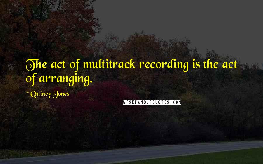 Quincy Jones Quotes: The act of multitrack recording is the act of arranging.