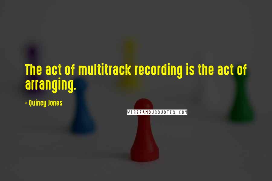 Quincy Jones Quotes: The act of multitrack recording is the act of arranging.