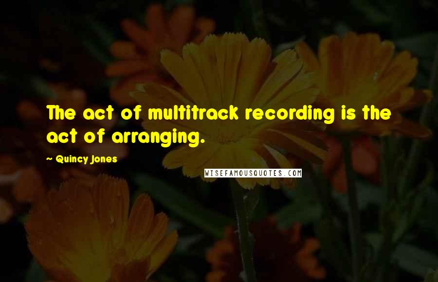 Quincy Jones Quotes: The act of multitrack recording is the act of arranging.
