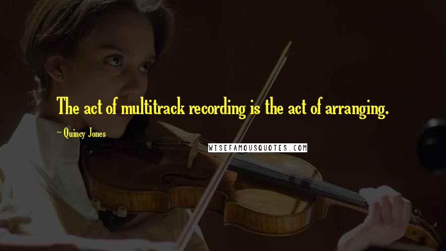 Quincy Jones Quotes: The act of multitrack recording is the act of arranging.