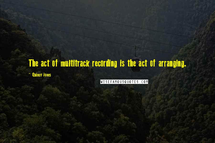 Quincy Jones Quotes: The act of multitrack recording is the act of arranging.