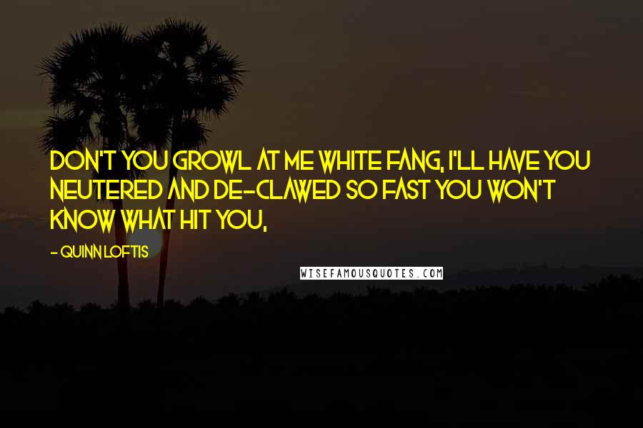 Quinn Loftis Quotes: Don't you growl at me White Fang, I'll have you neutered and de-clawed so fast you won't know what hit you,