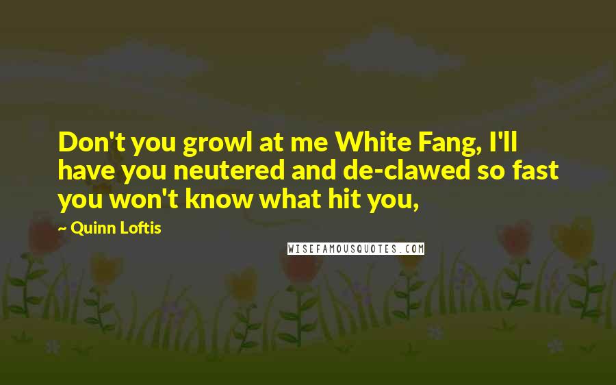 Quinn Loftis Quotes: Don't you growl at me White Fang, I'll have you neutered and de-clawed so fast you won't know what hit you,