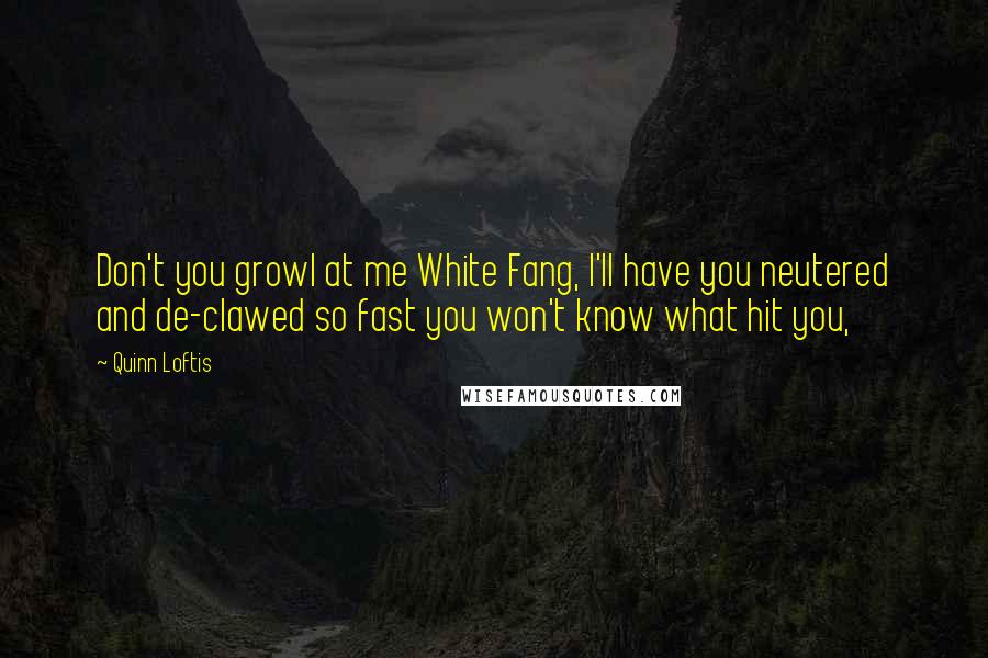 Quinn Loftis Quotes: Don't you growl at me White Fang, I'll have you neutered and de-clawed so fast you won't know what hit you,