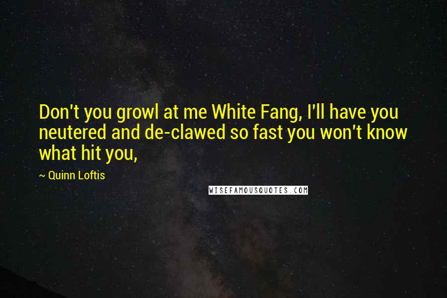 Quinn Loftis Quotes: Don't you growl at me White Fang, I'll have you neutered and de-clawed so fast you won't know what hit you,