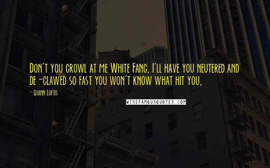 Quinn Loftis Quotes: Don't you growl at me White Fang, I'll have you neutered and de-clawed so fast you won't know what hit you,