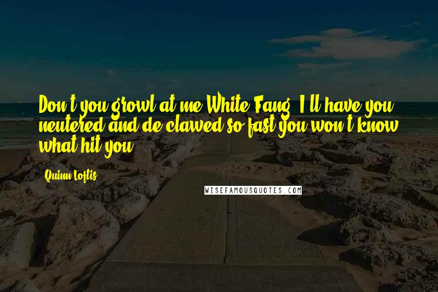 Quinn Loftis Quotes: Don't you growl at me White Fang, I'll have you neutered and de-clawed so fast you won't know what hit you,