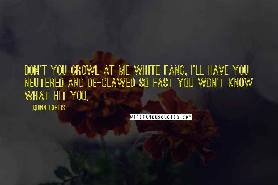 Quinn Loftis Quotes: Don't you growl at me White Fang, I'll have you neutered and de-clawed so fast you won't know what hit you,