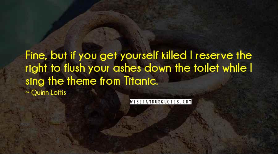 Quinn Loftis Quotes: Fine, but if you get yourself killed I reserve the right to flush your ashes down the toilet while I sing the theme from Titanic.