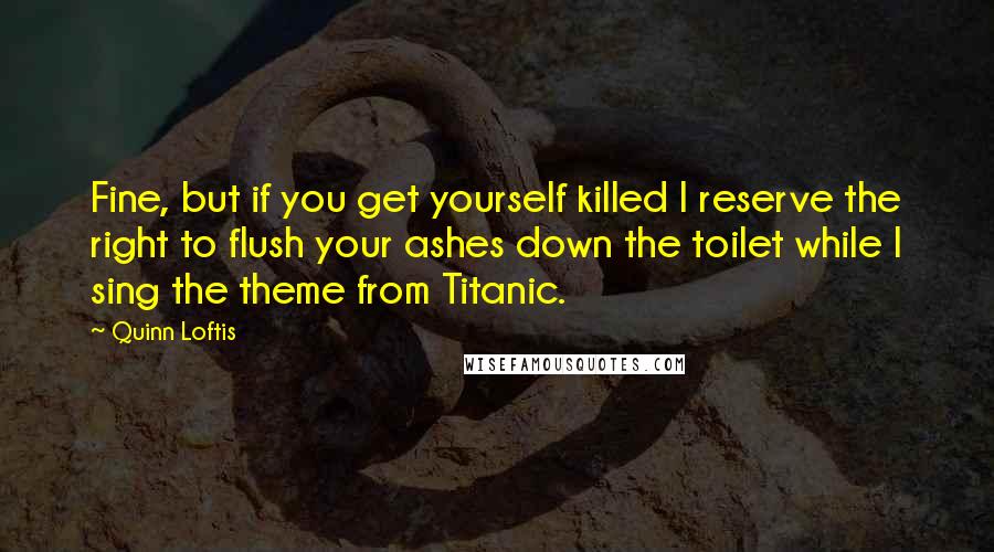 Quinn Loftis Quotes: Fine, but if you get yourself killed I reserve the right to flush your ashes down the toilet while I sing the theme from Titanic.