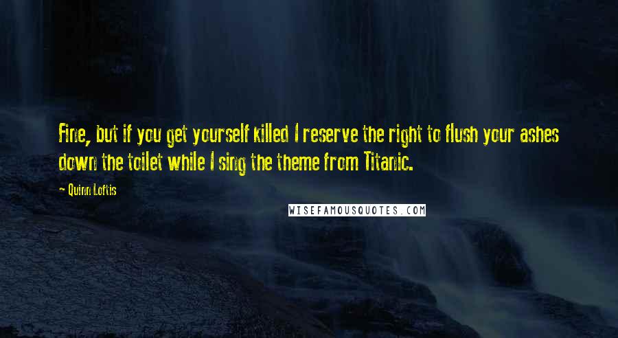 Quinn Loftis Quotes: Fine, but if you get yourself killed I reserve the right to flush your ashes down the toilet while I sing the theme from Titanic.