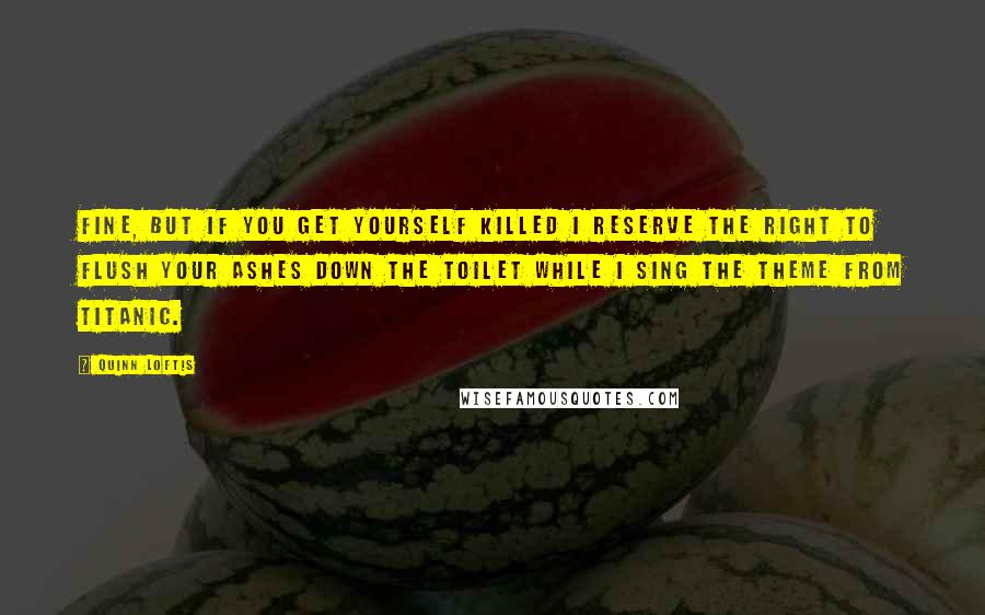 Quinn Loftis Quotes: Fine, but if you get yourself killed I reserve the right to flush your ashes down the toilet while I sing the theme from Titanic.