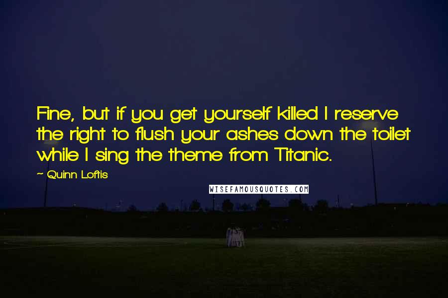 Quinn Loftis Quotes: Fine, but if you get yourself killed I reserve the right to flush your ashes down the toilet while I sing the theme from Titanic.