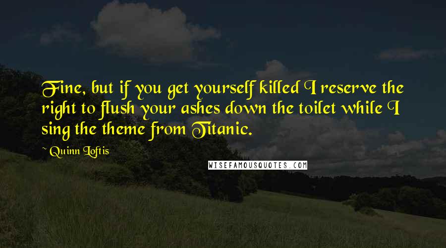 Quinn Loftis Quotes: Fine, but if you get yourself killed I reserve the right to flush your ashes down the toilet while I sing the theme from Titanic.