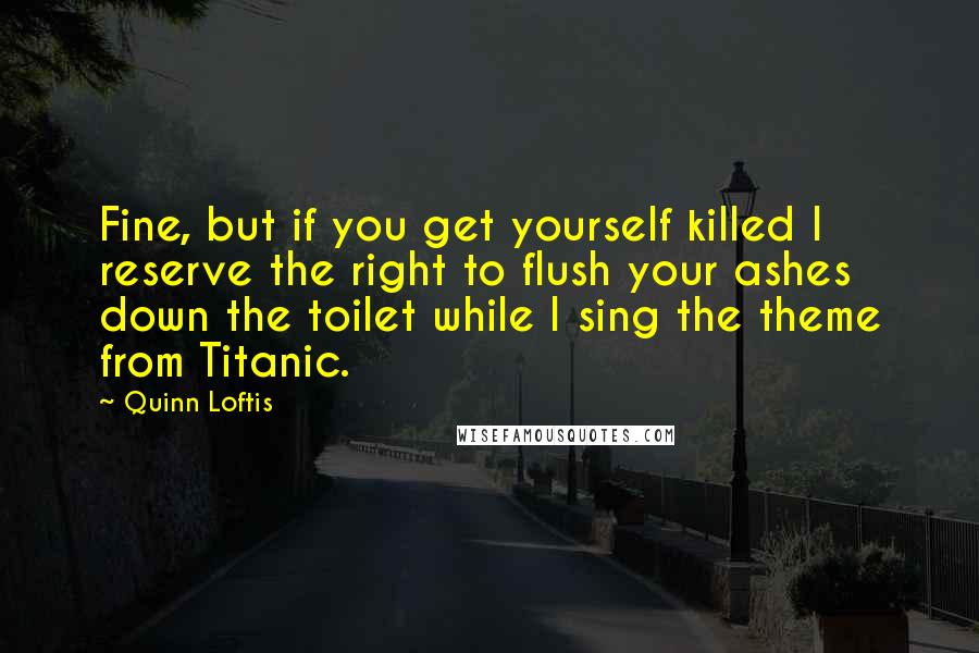 Quinn Loftis Quotes: Fine, but if you get yourself killed I reserve the right to flush your ashes down the toilet while I sing the theme from Titanic.