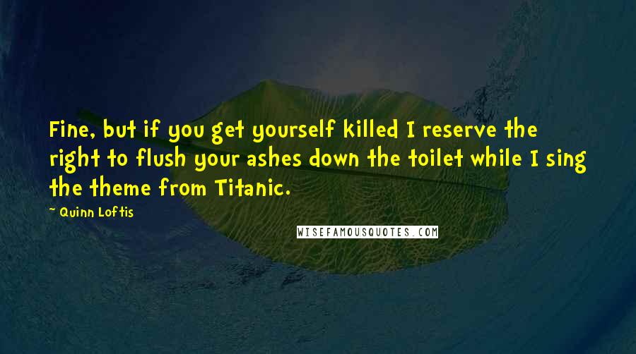 Quinn Loftis Quotes: Fine, but if you get yourself killed I reserve the right to flush your ashes down the toilet while I sing the theme from Titanic.