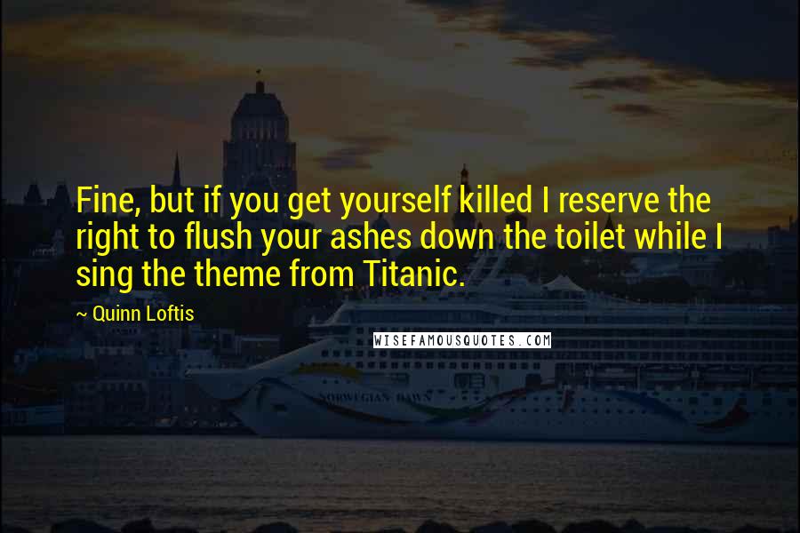 Quinn Loftis Quotes: Fine, but if you get yourself killed I reserve the right to flush your ashes down the toilet while I sing the theme from Titanic.