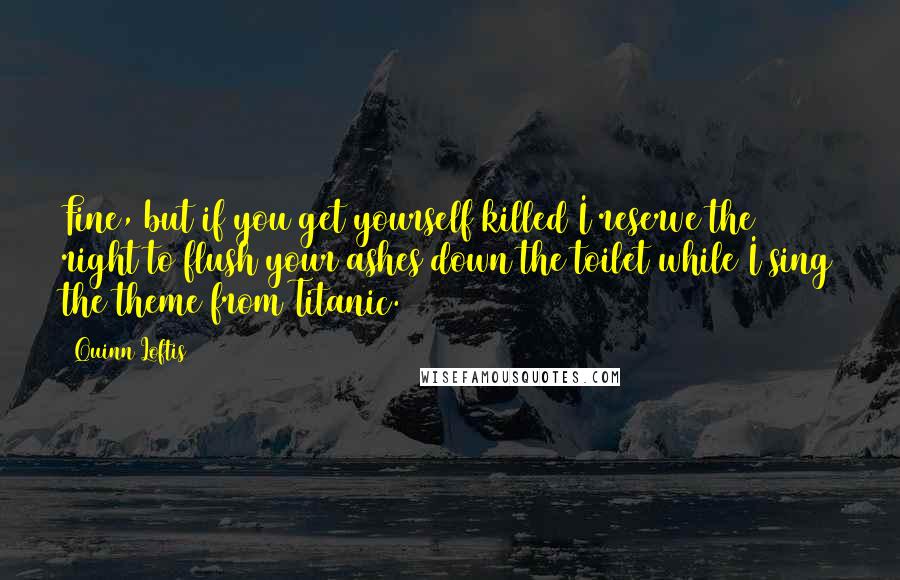 Quinn Loftis Quotes: Fine, but if you get yourself killed I reserve the right to flush your ashes down the toilet while I sing the theme from Titanic.