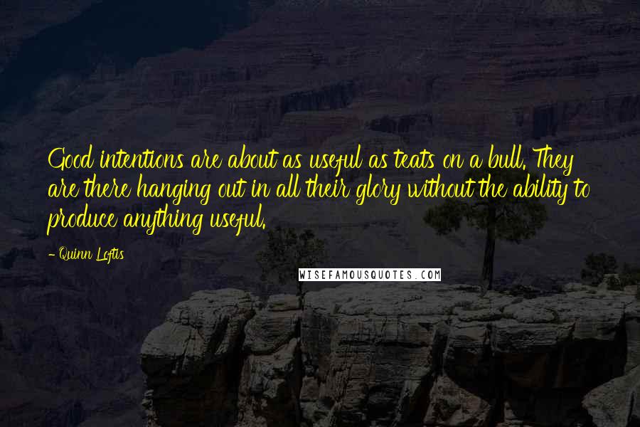 Quinn Loftis Quotes: Good intentions are about as useful as teats on a bull. They are there hanging out in all their glory without the ability to produce anything useful.
