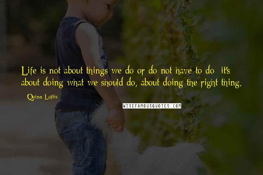 Quinn Loftis Quotes: Life is not about things we do or do not have to do; it's about doing what we should do, about doing the right thing.