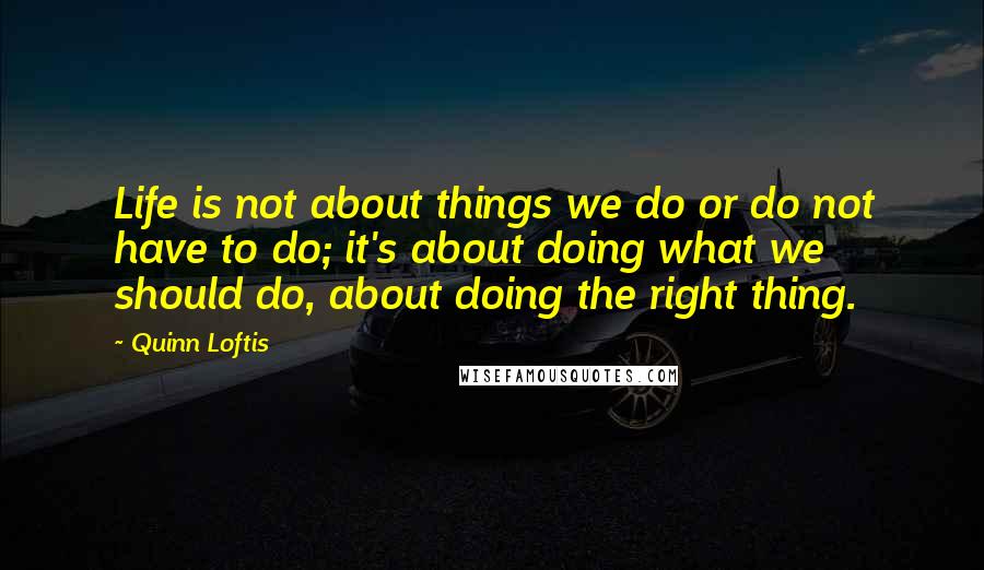 Quinn Loftis Quotes: Life is not about things we do or do not have to do; it's about doing what we should do, about doing the right thing.