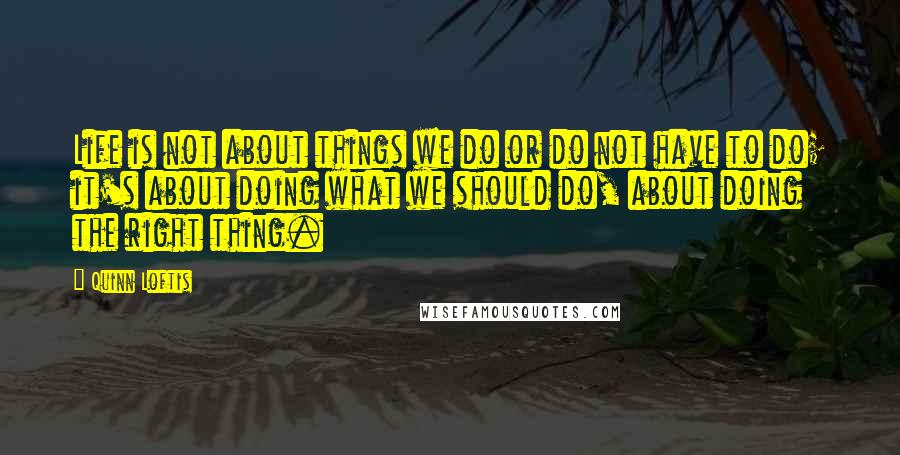 Quinn Loftis Quotes: Life is not about things we do or do not have to do; it's about doing what we should do, about doing the right thing.