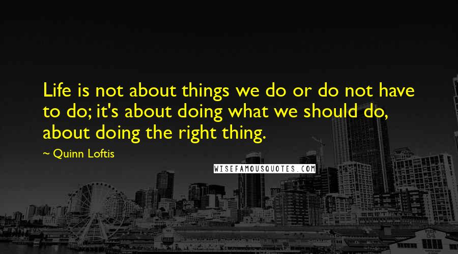 Quinn Loftis Quotes: Life is not about things we do or do not have to do; it's about doing what we should do, about doing the right thing.