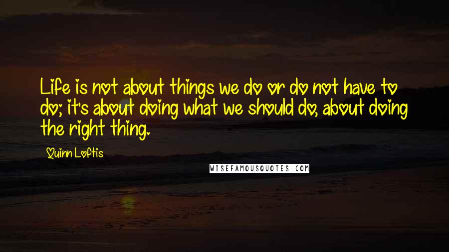 Quinn Loftis Quotes: Life is not about things we do or do not have to do; it's about doing what we should do, about doing the right thing.