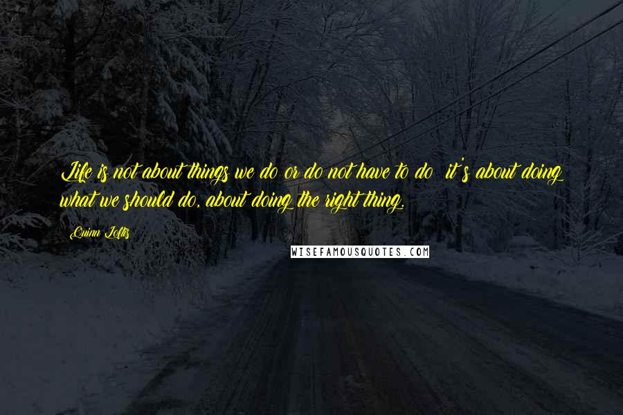 Quinn Loftis Quotes: Life is not about things we do or do not have to do; it's about doing what we should do, about doing the right thing.