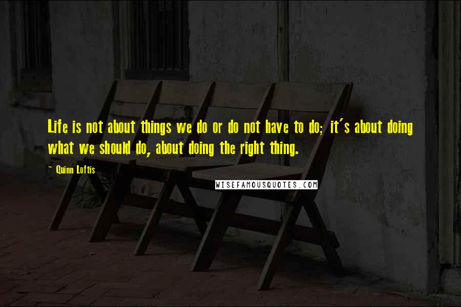 Quinn Loftis Quotes: Life is not about things we do or do not have to do; it's about doing what we should do, about doing the right thing.