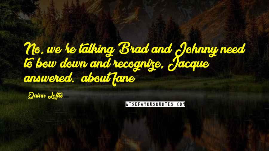 Quinn Loftis Quotes: No, we're talking Brad and Johnny need to bow down and recognize, Jacque answered. (about fane)