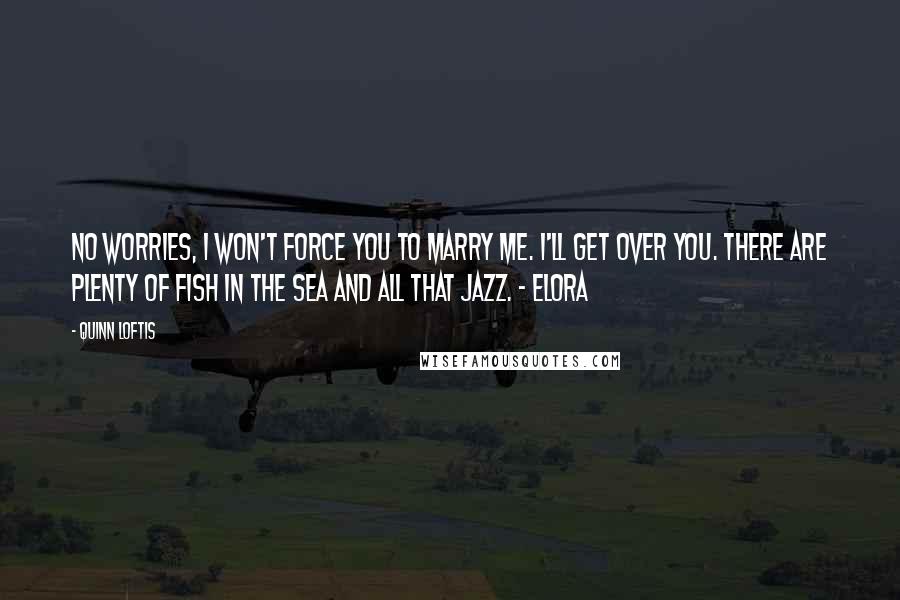 Quinn Loftis Quotes: No worries, I won't force you to marry me. I'll get over you. There are plenty of fish in the sea and all that jazz. - Elora