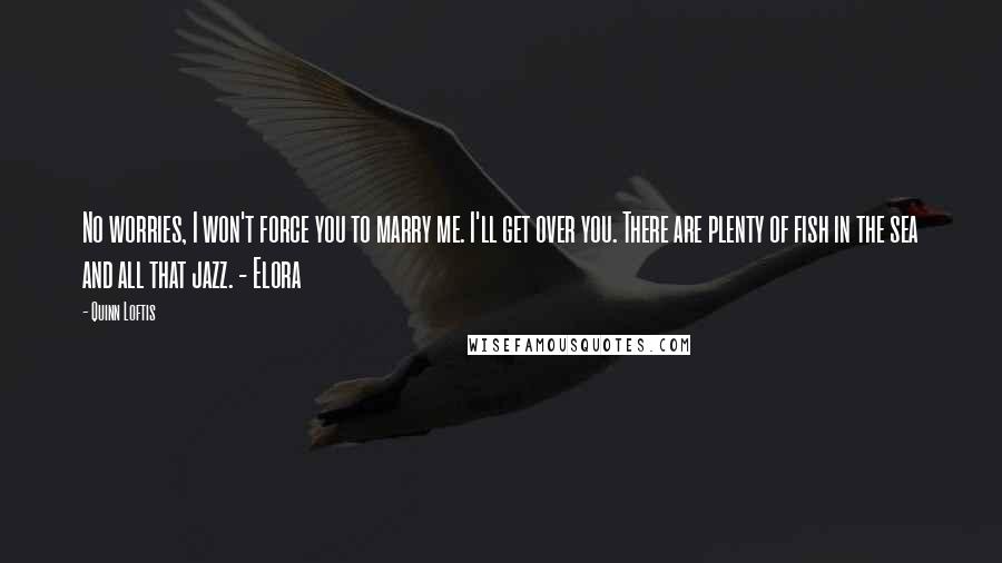 Quinn Loftis Quotes: No worries, I won't force you to marry me. I'll get over you. There are plenty of fish in the sea and all that jazz. - Elora