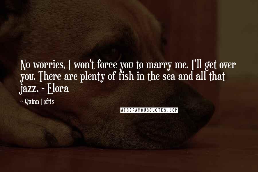 Quinn Loftis Quotes: No worries, I won't force you to marry me. I'll get over you. There are plenty of fish in the sea and all that jazz. - Elora