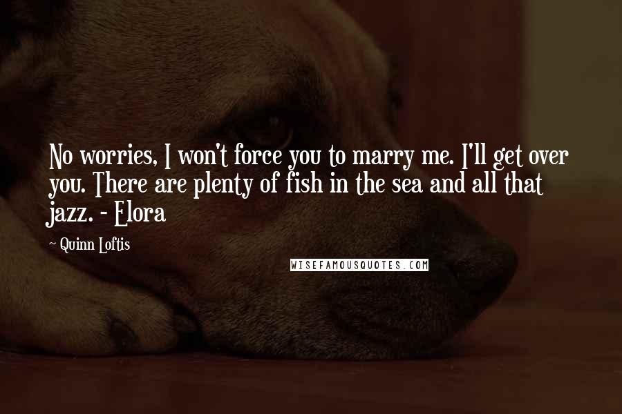 Quinn Loftis Quotes: No worries, I won't force you to marry me. I'll get over you. There are plenty of fish in the sea and all that jazz. - Elora