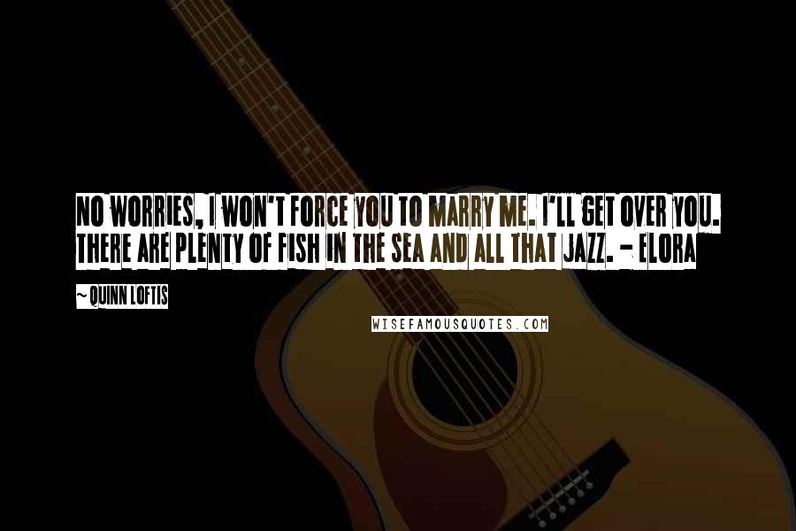 Quinn Loftis Quotes: No worries, I won't force you to marry me. I'll get over you. There are plenty of fish in the sea and all that jazz. - Elora