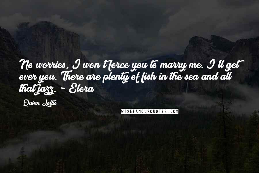 Quinn Loftis Quotes: No worries, I won't force you to marry me. I'll get over you. There are plenty of fish in the sea and all that jazz. - Elora