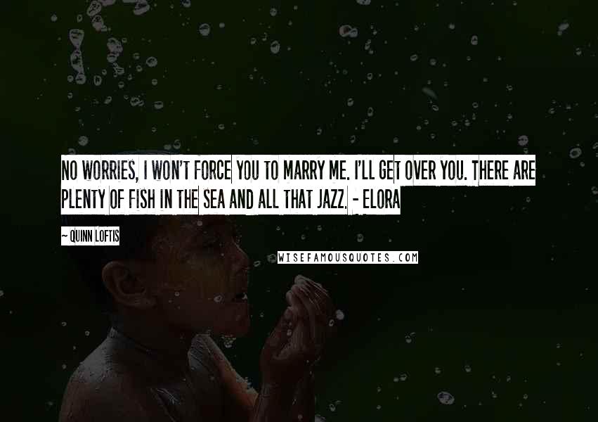 Quinn Loftis Quotes: No worries, I won't force you to marry me. I'll get over you. There are plenty of fish in the sea and all that jazz. - Elora