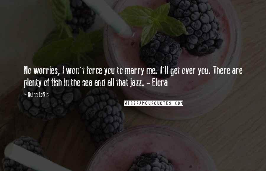 Quinn Loftis Quotes: No worries, I won't force you to marry me. I'll get over you. There are plenty of fish in the sea and all that jazz. - Elora