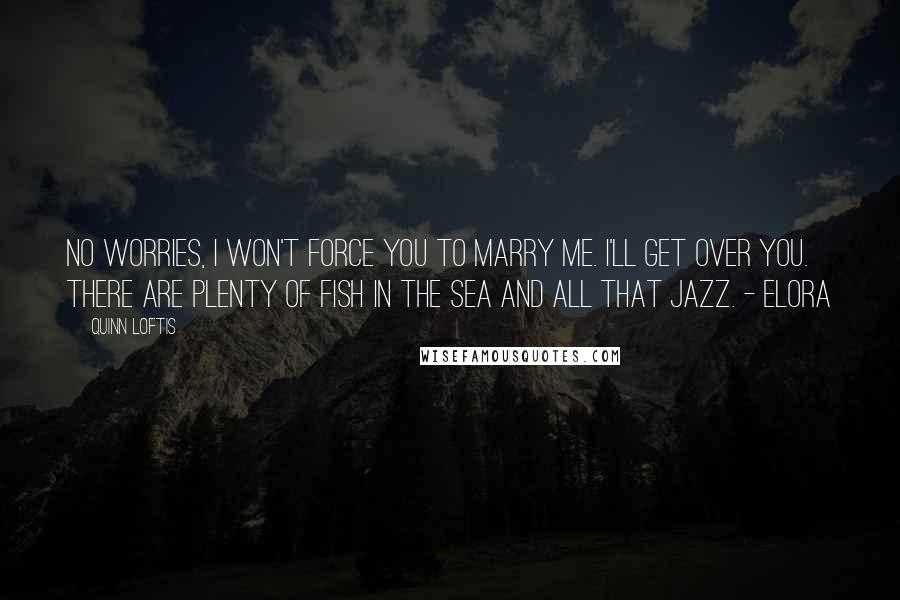 Quinn Loftis Quotes: No worries, I won't force you to marry me. I'll get over you. There are plenty of fish in the sea and all that jazz. - Elora